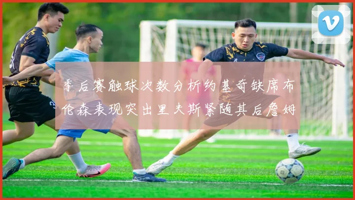 季后赛触球次数分析约基奇缺席布伦森表现突出里夫斯紧随其后詹姆斯缺阵影响显著